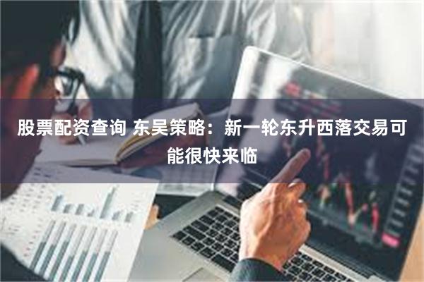 股票配资查询 东吴策略：新一轮东升西落交易可能很快来临
