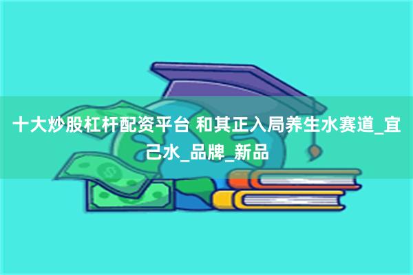 十大炒股杠杆配资平台 和其正入局养生水赛道_宜己水_品牌_新品