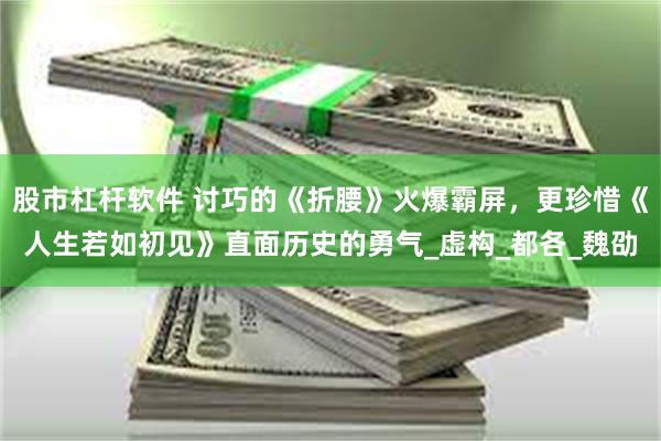 股市杠杆软件 讨巧的《折腰》火爆霸屏，更珍惜《人生若如初见》直面历史的勇气_虚构_都各_魏劭