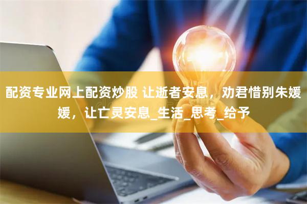 配资专业网上配资炒股 让逝者安息，劝君惜别朱媛媛，让亡灵安息_生活_思考_给予