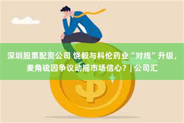 深圳股票配资公司 饶毅与科伦药业“对线”升级，麦角硫因争议动摇市场信心？| 公司汇