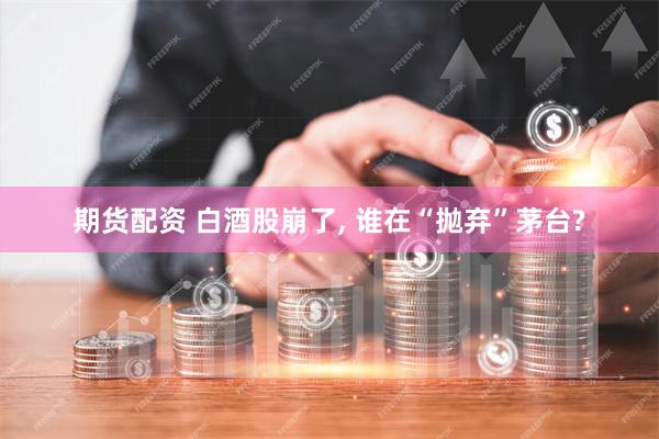期货配资 白酒股崩了, 谁在“抛弃”茅台?