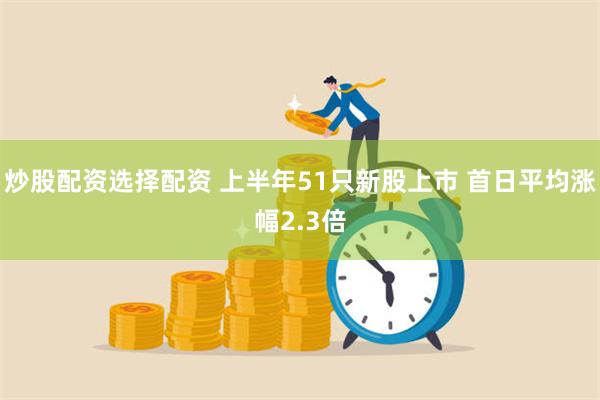 炒股配资选择配资 上半年51只新股上市 首日平均涨幅2.3倍