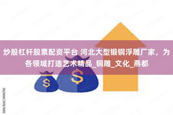 炒股杠杆股票配资平台 河北大型锻铜浮雕厂家，为各领域打造艺术精品_铜雕_文化_燕都