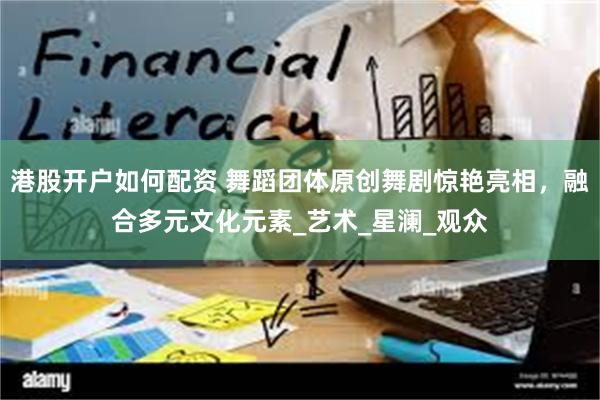 港股开户如何配资 舞蹈团体原创舞剧惊艳亮相，融合多元文化元素_艺术_星澜_观众